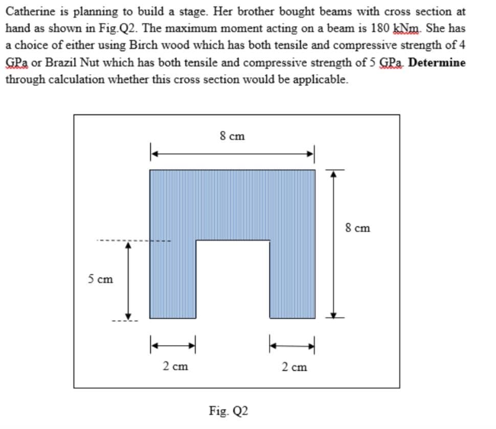 Catherine is planning to build a stage. Her brother bought beams with cross section at
hand as shown in Fig.Q2. The maximum moment acting on a beam is 180 kNm. She has
a choice of either using Birch wood which has both tensile and compressive strength of 4
GPa or Brazil Nut which has both tensile and compressive strength of 5 GPa. Determine
through calculation whether this cross section would be applicable.
5 cm
2 cm
8 cm
Fig. Q2
2 cm
8 cm