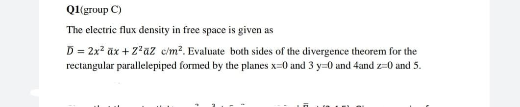 Q1(group C)
The electric flux density in free space is given as
D = 2x2 āx +z?aZ_c/m². Evaluate both sides of the divergence theorem for the
rectangular parallelepiped formed by the planes x=0 and 3 y=0 and 4and z=0 and 5.
