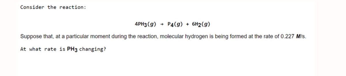 Consider the reaction:
4PH3 (g)
P4(g) + 6H2(g)
Suppose that, at a particular moment during the reaction, molecular hydrogen is being formed at the rate of 0.227 M/s.
At what rate is PH3 changing?
