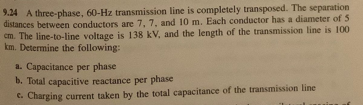 9.24 A three-phase, 60-Hz transmission line is completely transposed. The separation
distances between conductors are 7, 7, and 10 m. Each conductor has a diameter of 5
cm. The line-to-line voltage is 138 kV, and the length of the transmission line is 100
km. Determine the following:
a. Capacitance per phase
b. Total capacitive reactance per phase
C. Charging current taken by the total capacitance of the transmission line
