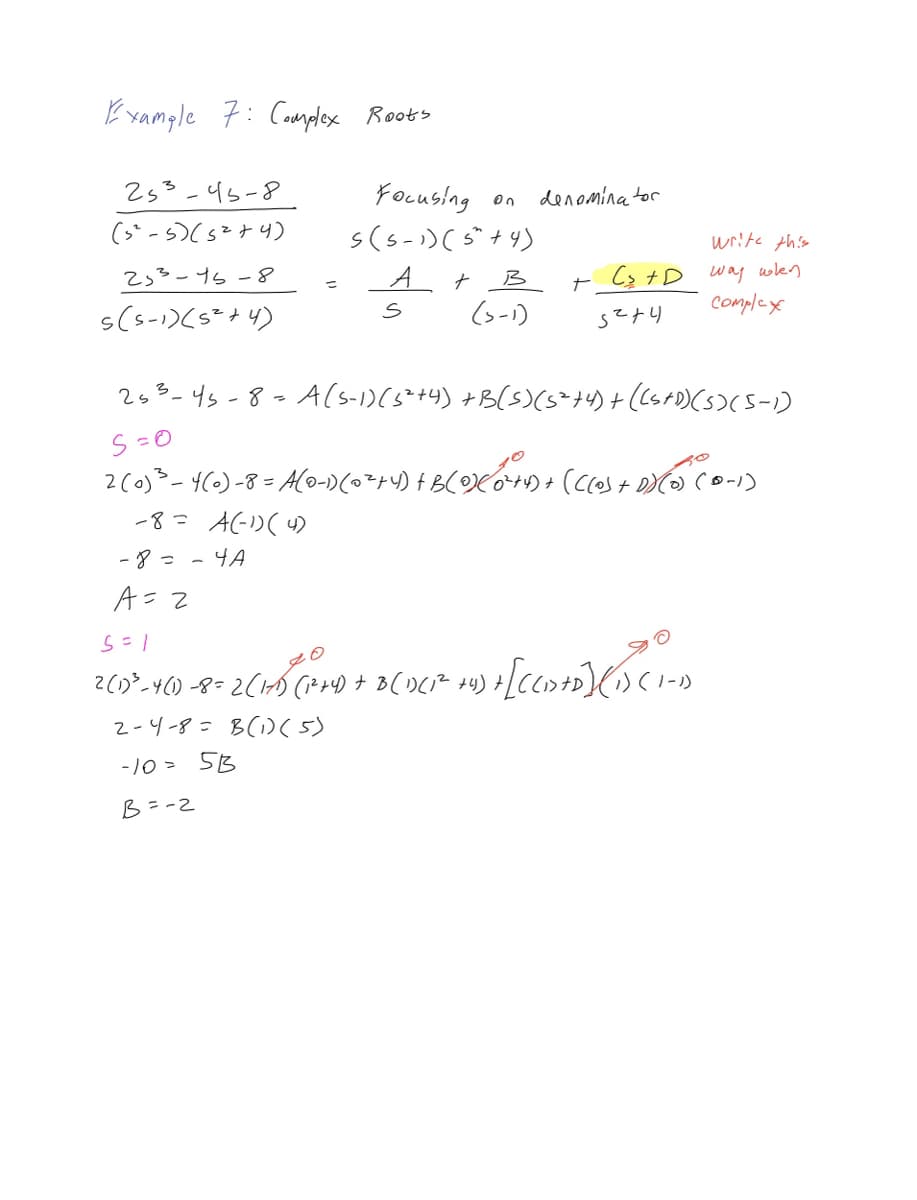 Example 7: Complex Roots
253-45-8
(5²-5) (5²+4)
253-15-8
s(5-1) (5²+4)
=
-8= - 4A
A=2
Focusing on
s(5-1) ( 5+4)
A+B
(3-1)
S
denominator
write this
+ C₂ +D way when
complex
Sz+l
253-45-8= A (S-1) (5²+4) +B(S) (5²+4) + ((S+D) (5) (5-1)
S=0
2 (0)³ - 4(0)-8= A(0-1) (0²+4) +B(0)</0²+1) + (((0) + D) (0) (0-1)
-8= A (-1) (4)
5 = 1
2 (1) ³-4(1)-8= 2 (171) (1²+4) + B (1)(1² +4).
4) + [CCD+D] (BCI-D
2-4-8= B(1) (5)
-10= 5B
B=-2