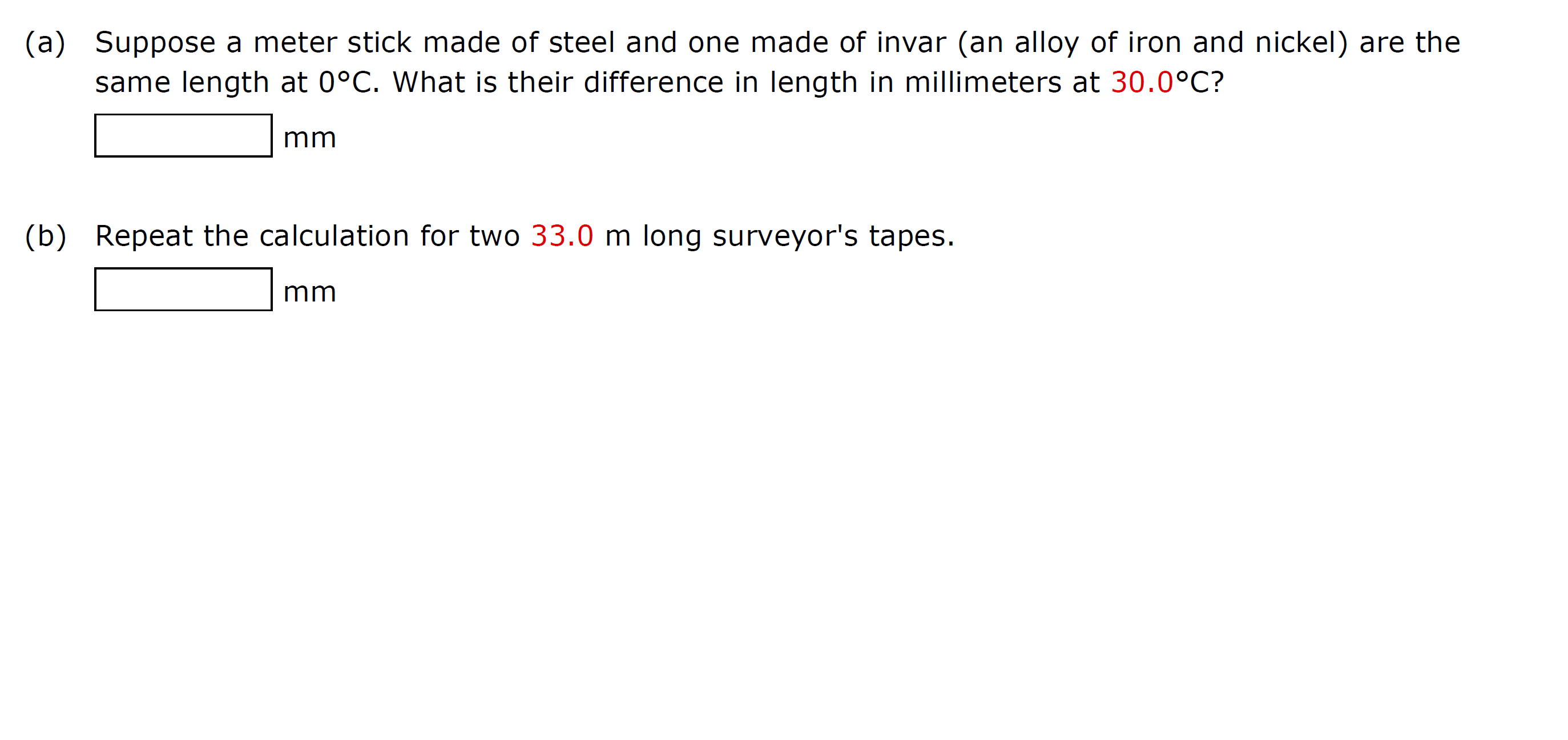 (a) Suppose a meter stick made of steel and one made of invar (an alloy of iron and nickel) are the
same length at 0°C. What is their difference in length in millimeters at 30.0°C?
mm
(b) Repeat the calculation for two 33.0 m long surveyor's tapes.
mm
