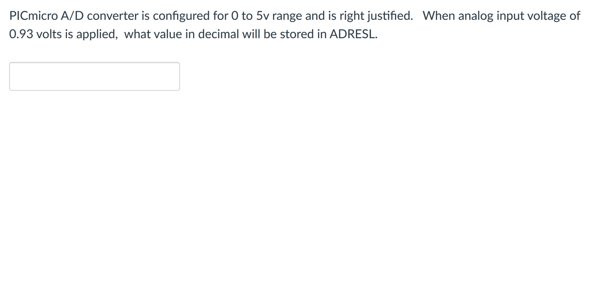 PICmicro A/D converter is configured for 0 to 5v range and is right justified. When analog input voltage of
0.93 volts is applied, what value in decimal will be stored in ADRESL.

