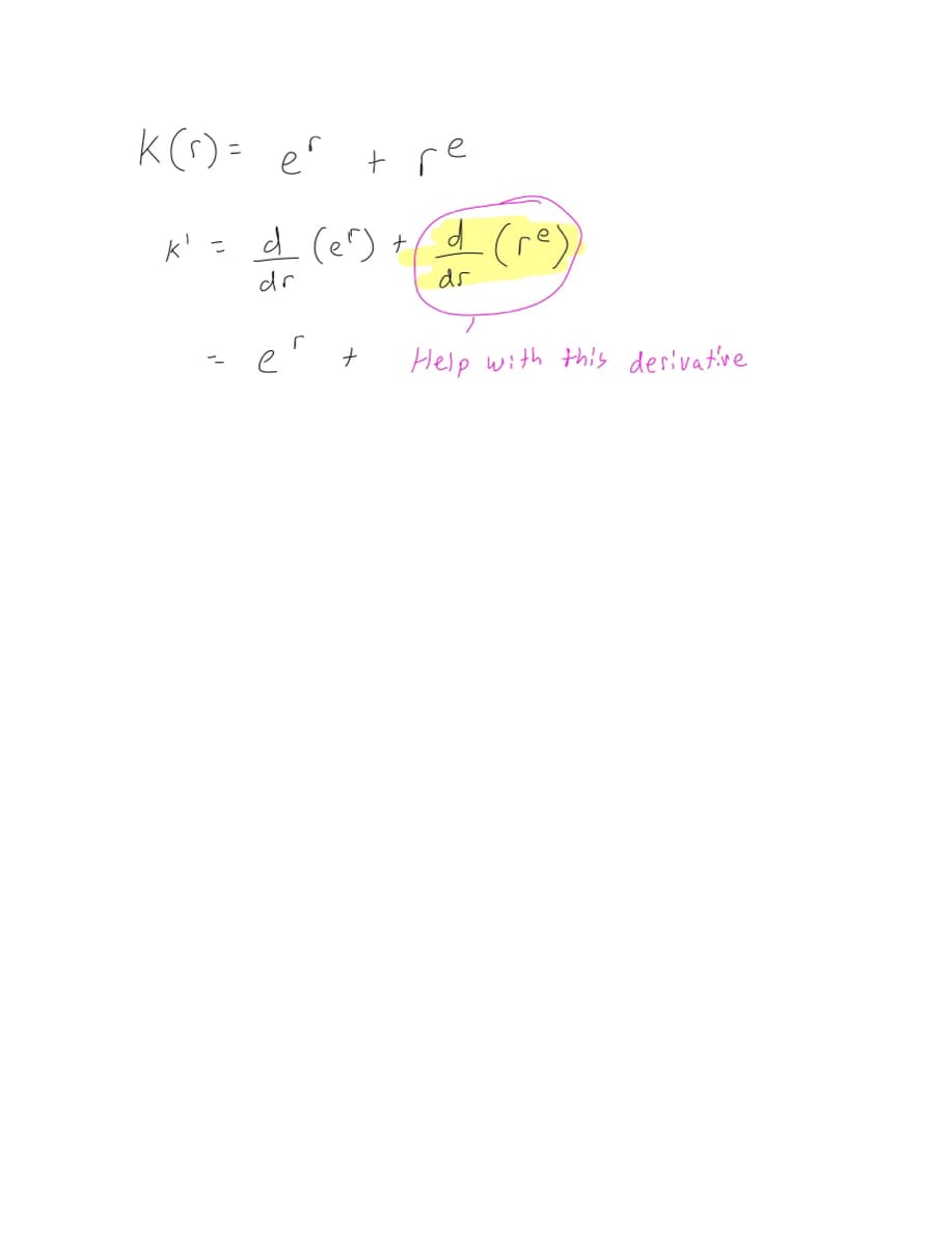 ### Calculating the Derivative of a Function

**Function Definition:**
\[ K(r) = e^r + r e \]

**Derivative Calculation:**
To find \( K'(r) \), we need to differentiate each term of the function \( K(r) \) with respect to \( r \).

\[ K' = \frac{d}{dr} ( e^r ) + \frac{d}{dr} ( r e ) \]

**First Term:**
The derivative of \( e^r \) with respect to \( r \):

\[ \frac{d}{dr} ( e^r ) = e^r \]

**Second Term:**
The derivative of \( r e \) with respect to \( r \):

The term \( r e \) is highlighted and it seems there is a request for help with computing this derivative. Let's break it down:
- Recognize that \( e \) is a constant with respect to \( r \).
- The derivative of \( r \) (a linear term) is \( 1 \).

\[ \frac{d}{dr} ( r e ) = e \]

Therefore, summing the derivatives of each term:

\[ K'(r) = e^r + e \]

**Note:**
There was a handwritten note requesting help with the highlighted derivative part \( \frac{d}{dr} (r e) \). From the context, it's clear that understanding constants when differentiating is key here. Since \( e \) is a constant, the differential simplifies straightforwardly.