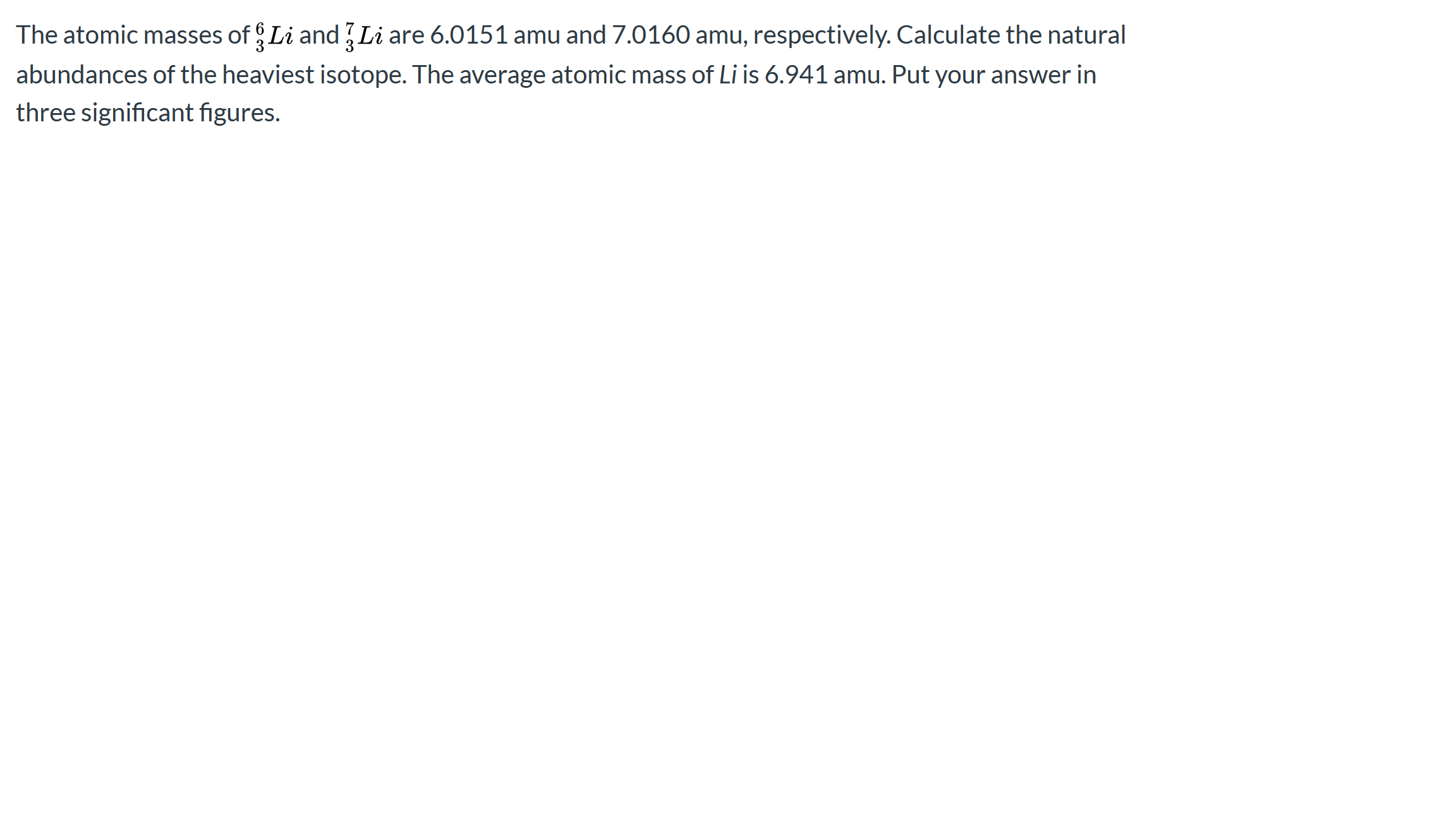 ### Problem Statement:

The atomic masses of \( \phantom{6}^6_3 \text{Li} \) and \( \phantom{7}^7_3 \text{Li} \) are 6.0151 amu and 7.0160 amu, respectively. Calculate the natural abundances of the heaviest isotope. The average atomic mass of Li is 6.941 amu. Put your answer in three significant figures.

**Explanation:**

To find the natural abundances of the isotopes, we need to solve the following system of equations based on the given data:

1. \( x + y = 1 \) (since the total abundance must equal 1)
2. \( 6.0151x + 7.0160y = 6.9410 \) (weighted average of the atomic masses)

Where:
- \( x \) = natural abundance of \( \phantom{6}^6_3 \text{Li} \)
- \( y \) = natural abundance of \( \phantom{7}^7_3 \text{Li} \)

Steps to solve:
1. From \( x + y = 1 \), we get \( y = 1 - x \).
2. Substitute \( y \) in the second equation:
   \[
   6.0151x + 7.0160(1 - x) = 6.9410
   \]
3. Solve the equation for \( x \):
   \[
   6.0151x + 7.0160 - 7.0160x = 6.9410 \\
   -1.0009x + 7.0160 = 6.9410 \\
   -1.0009x = 6.9410 - 7.0160 \\
   -1.0009x = -0.075 \\
   x = \frac{-0.075}{-1.0009} \\
   x ≈ 0.07496
   \]

4. Calculate \( y \):
   \[
   y = 1 - x \\
   y = 1 - 0.07496 \\
   y ≈ 0.925
   \]

Thus, the natural abundance of the heaviest isotope \( \phantom{7}^7_3 \