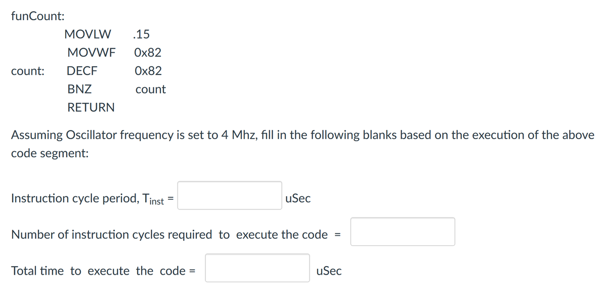 funCount:
MOVLW
.15
MOVWF
Ox82
count:
DECF
Ox82
BNZ
count
RETURN
Assuming Oscillator frequency is set to 4 Mhz, fill in the following blanks based on the execution of the above
code segment:
Instruction cycle period, Tinst =
uSec
Number of instruction cycles required to execute the code
Total time to execute the code
uSec
