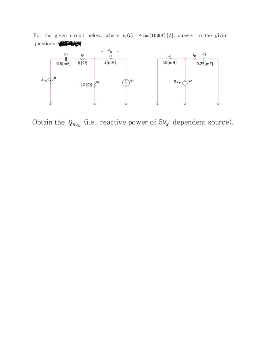 For the given circuit below, where v,(t) = 4 cos(1000t) [V], answer to the given
questions. eged
+ Vx
ix
C1
C2
R1
L1
L3
0.5(mF]
8[N]
3[mH]
10[mH]
0.25[mF]
2ix "
V2
R2
10[N]
5Vx
Obtain the Q5pv, (i.e., reactive power of 5Vx dependent source).
