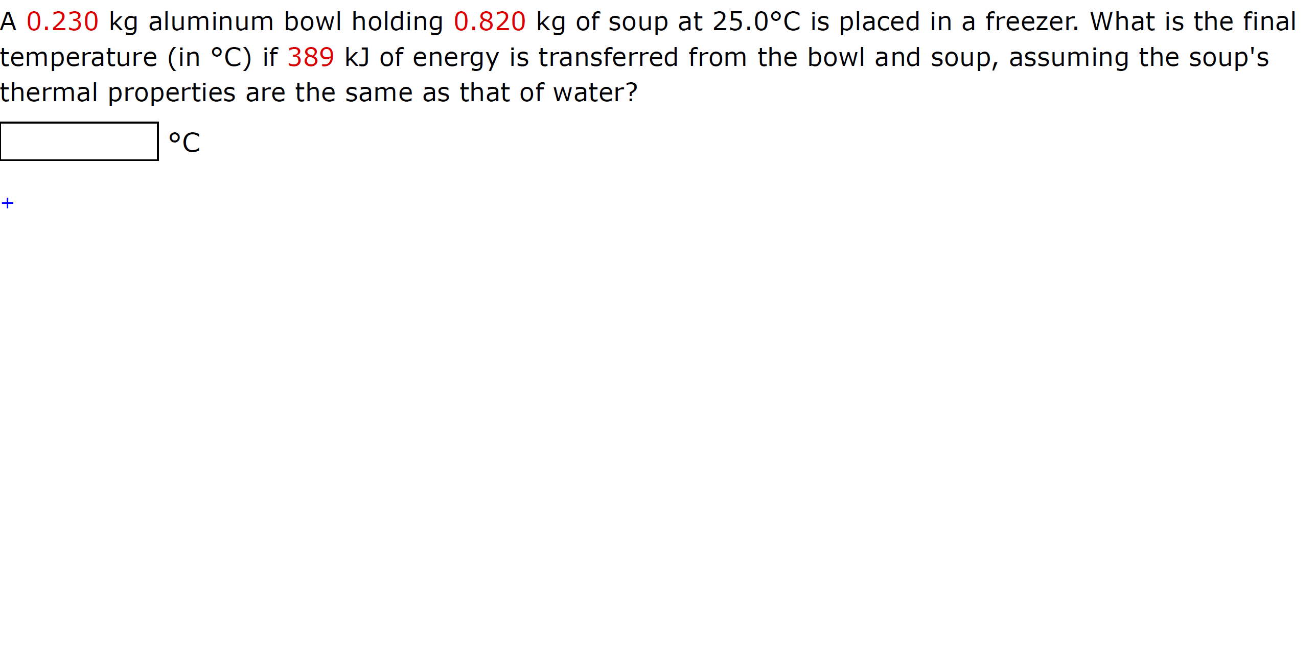 A 0.230 kg aluminum bowl holding 0.820 kg of soup at 25.0°C is placed in a freezer. What is the final
temperature (in °C) if 389 kJ of energy is transferred from the bowl and soup, assuming the soup's
thermal properties are the same as that of water?
°C
+
