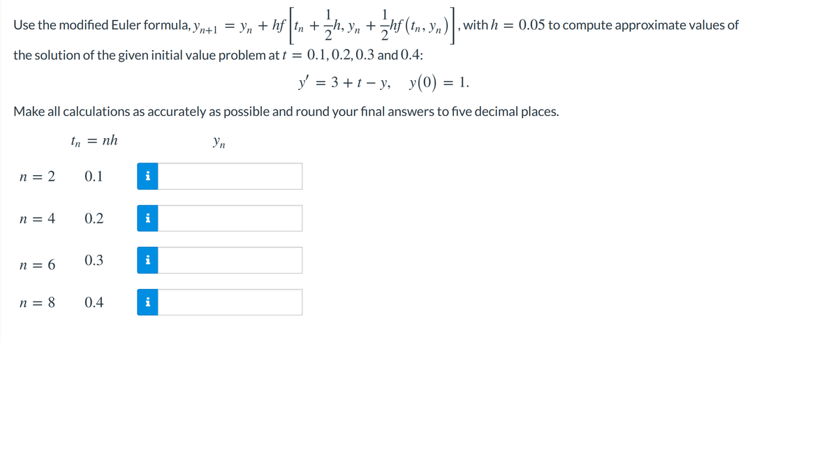 Use the modified Euler formula, y,41 = y, + hf t, +h, y, +hf (tn, Yn)], with h = 0.05 to compute approximate values of
2
the solution of the given initial value problem at t = 0.1,0.2,0.3 and 0.4:
y' = 3 +t – y, y(0) = 1.
Make all calculations as accurately as possible and round your final answers to five decimal places.
tn = nh
n = 2
0.1
n = 4
0.2
i
n = 6
0.3
n = 8
0.4
i
