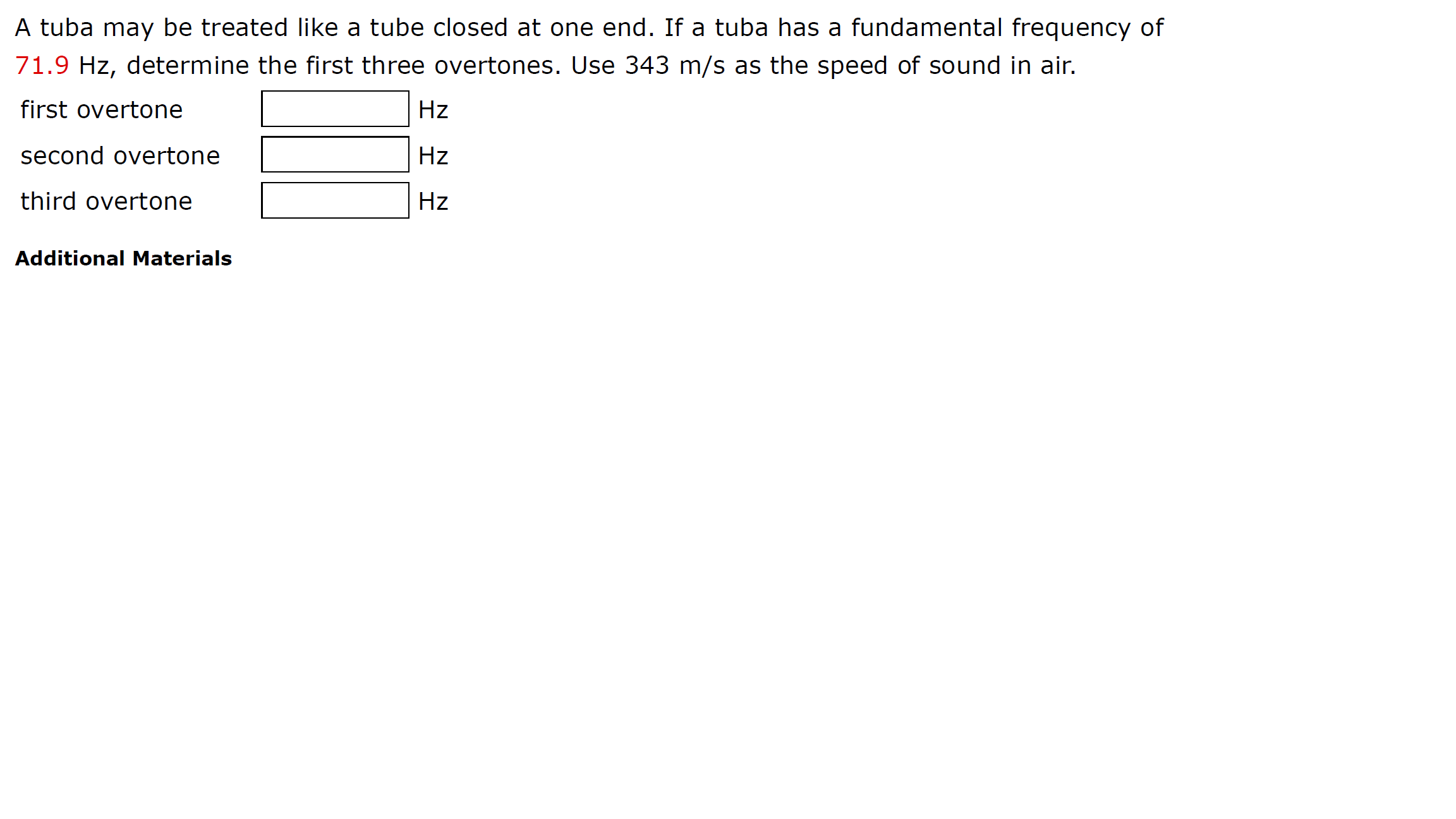 A tuba may be treated like a tube closed at one end. If a tuba has a fundamental frequency of
71.9 Hz, determine the first three overtones. Use 343 m/s as the speed of sound in air.
first overtone
Hz
second overtone
Hz
third overtone
Hz
