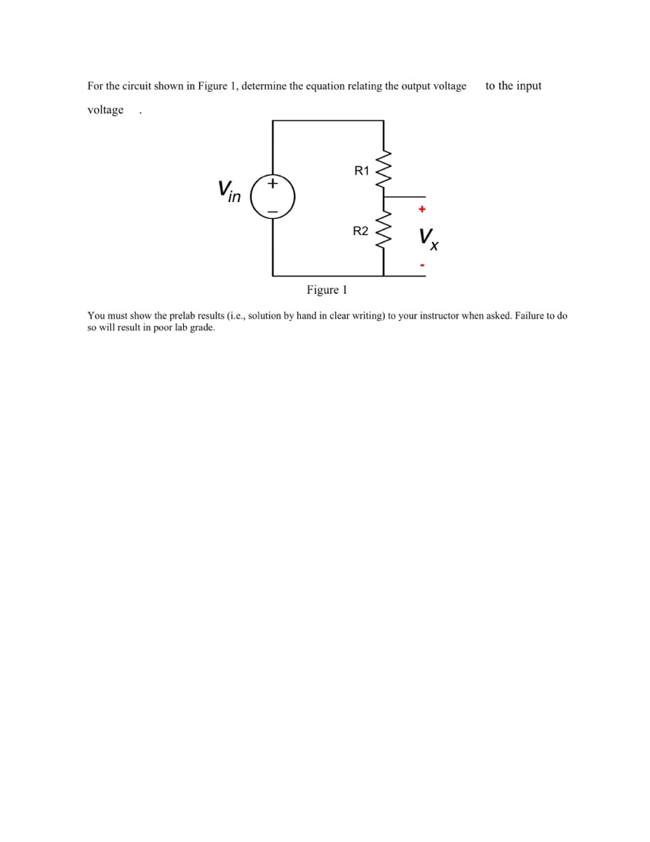 For the circuit shown in Figure 1, determine the equation relating the output voltage
to the input
voltage .
R1
+
Vin
R2
Figure 1
You must show the prelab results (i.e., solution by hand in clear writing) to your instructor when asked. Failure to do
so will result in poor lab grade.
