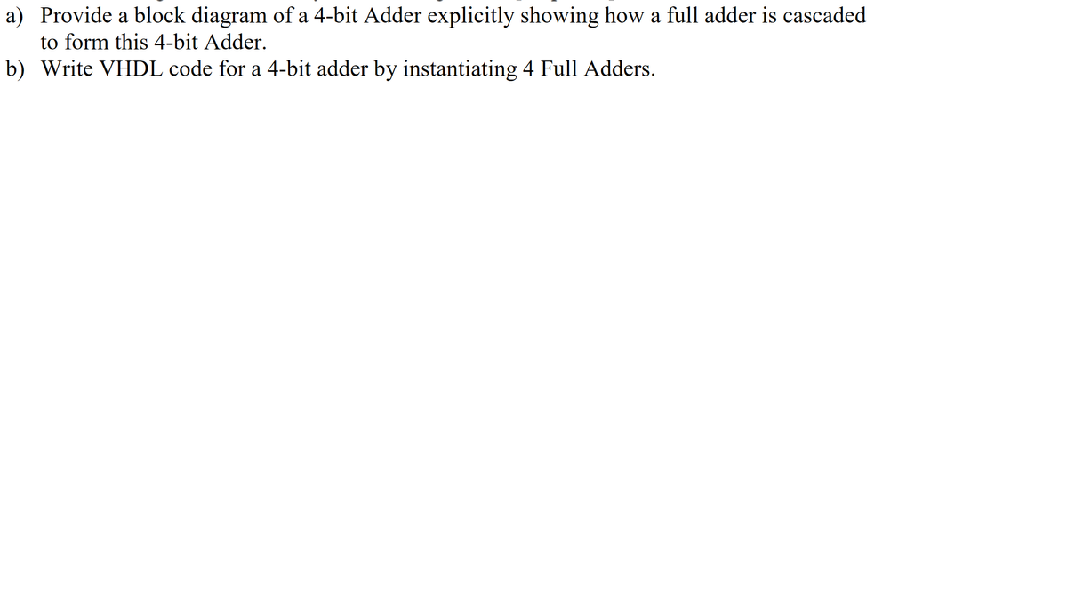 a) Provide a block diagram of a 4-bit Adder explicitly showing how a full adder is cascaded
to form this 4-bit Adder.
b) Write VHDL code for a 4-bit adder by instantiating 4 Full Adders.

