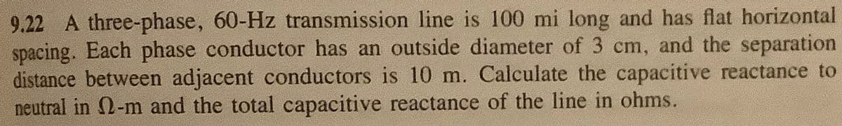 9.22 A three-phase, 60-Hz transmission line is 100 mi long and has flat horizontal
spacing. Each phase conductor has an outside diameter of 3 cm, and the separation
distance between adjacent conductors is 10 m. Calculate the capacitive reactance to
neutral in 2-m and the total capacitive reactance of the line in ohms.
