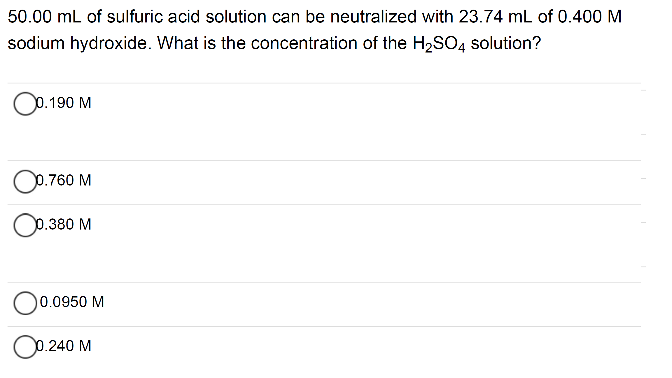 50.00 mL of sulfuric acid solution can be neutralized with 23.74 mL of 0.400 M
sodium hydroxide. What is the concentration of the H2SO4 solution?
Ор.190 М
O0.760 M
O0.380 M
