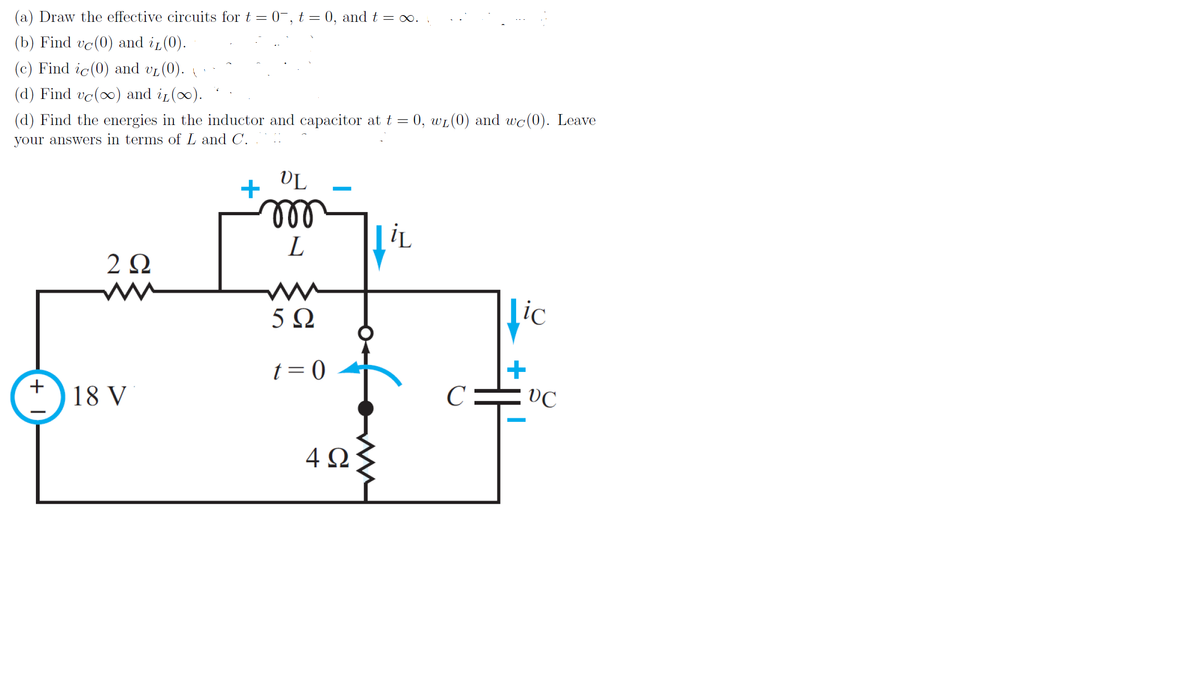 (a) Draw the effective circuits for t = 0-, t = 0, and t = ∞.
(b) Find vc(0) and i (0).
(c) Find ic(0) and vL (0).
(d) Find vc(0) and in(0).
(d) Find the energies in the inductor and capacitor at t = 0, wL(0) and wc(0). Leave
your answers in terms of L and C.
VL
+
ll
L
iL
2Ω
5Ω
ic
t = 0
+
VC
+
18 V
C
4Ω

