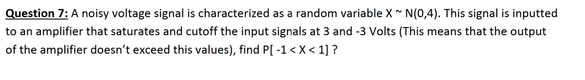 Question 7: A noisy voltage signal is characterized as a random variable X N(0,4). This signal is inputted
to an amplifier that saturates and cutoff the input signals at 3 and -3 Volts (This means that the output
of the amplifier doesn't exceed this values), find P[ -1 < X < 1] ?
