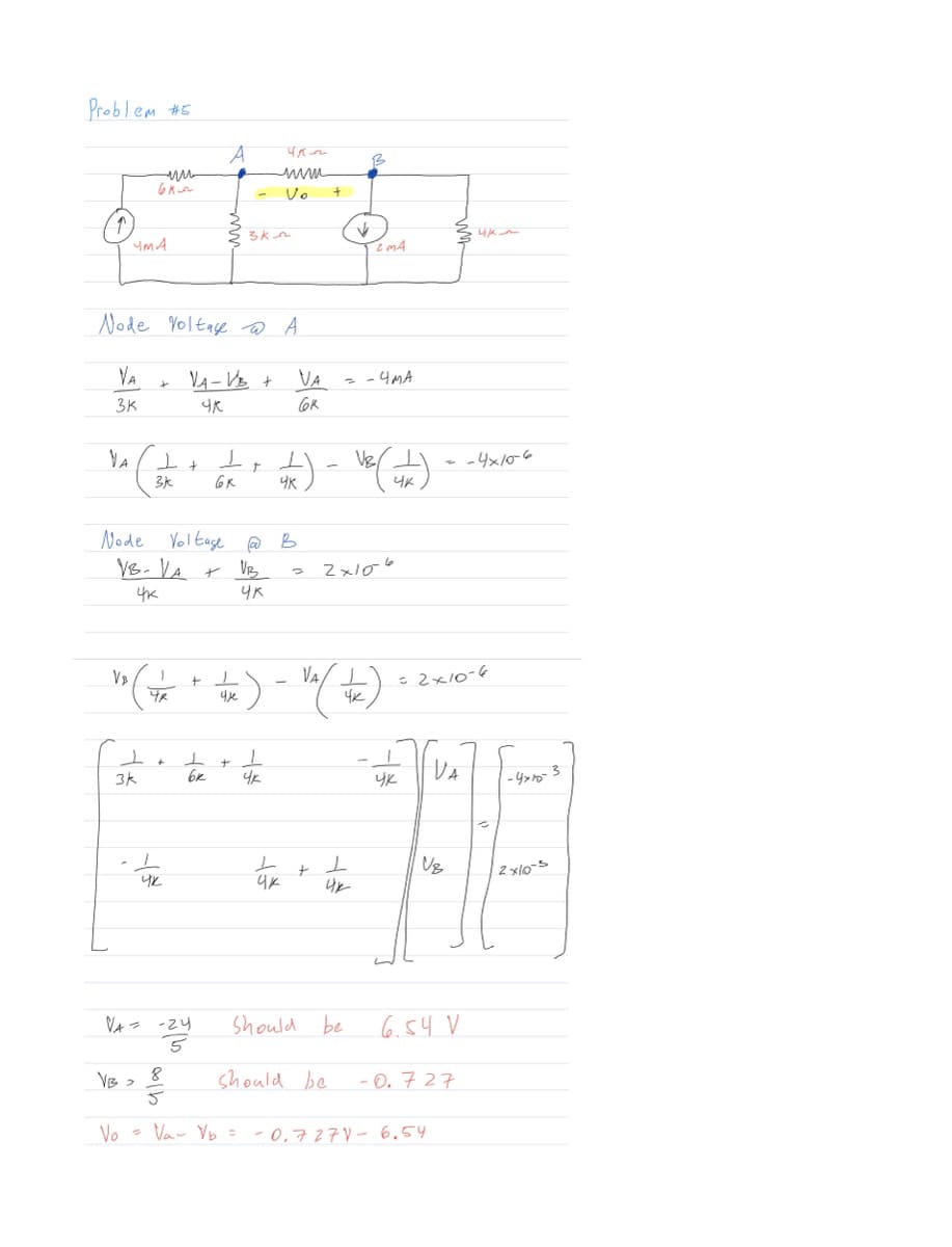 Problem #5
VA
3K
YA
YMA
VB
Node Voltage @ A
VA-VB +
чк
6k
1
3k
+
+ T
VB >
3k
J
पर
чк
Node Voltage @ B
VB- VA +
VB
чк
ЧК
+
ㅗ
вк
VA= -24
-zyd
5
T
49
чле
3km
r
طلاع
T
mum
Vo
4k
T
4K) -
чк
VA
GR
) - Va ( to
4K
+
+
Should
↑
ㅗ
Uk
= - 4MA
be
should be
B
2x106
ZMA
VE(JK).
чк
8
3/3
Vo = V₁ V₂ = -0.727V - 6.54
- - 4x10-6
=2x10-6
чка
чк
VA
-4x10-3
TF
VB
2x10-5
6.54 V
-0.727