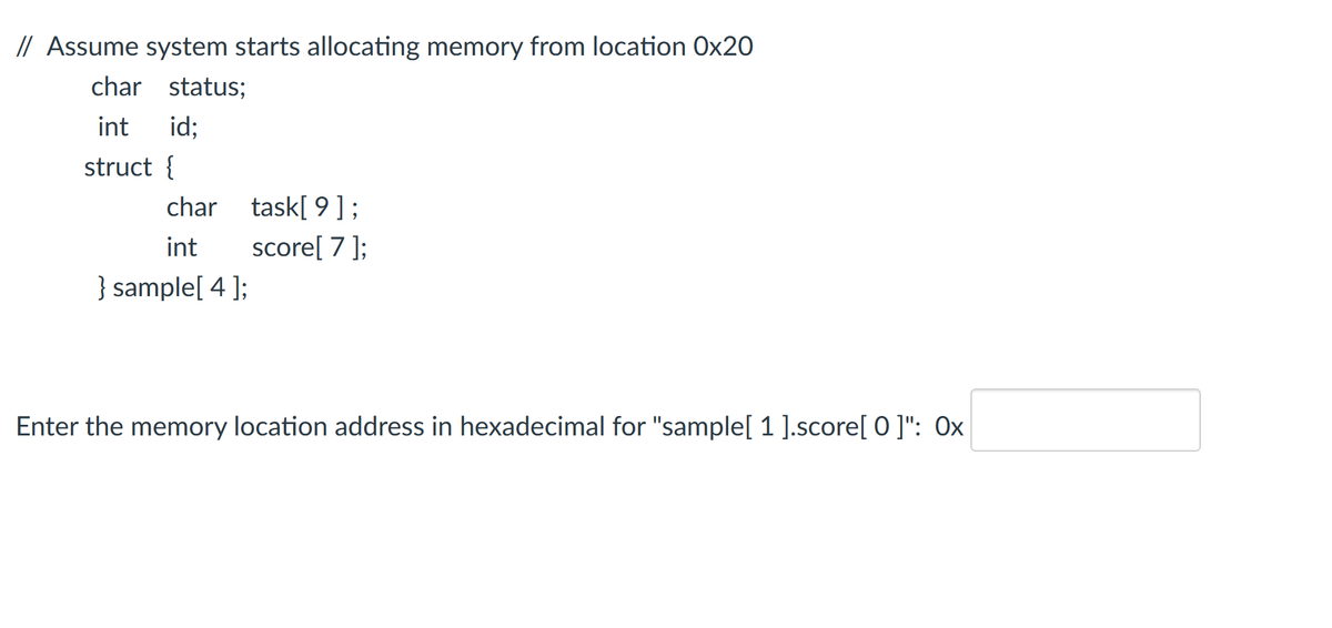 // Assume system starts allocating memory from location Ox20
char status;
int
id:
struct {
char task[ 9 ];
score[ 7 ];
int
} sample[ 4 ];
Enter the memory location address in hexadecimal for "sample[ 1 ].score[ o ]": Ox
