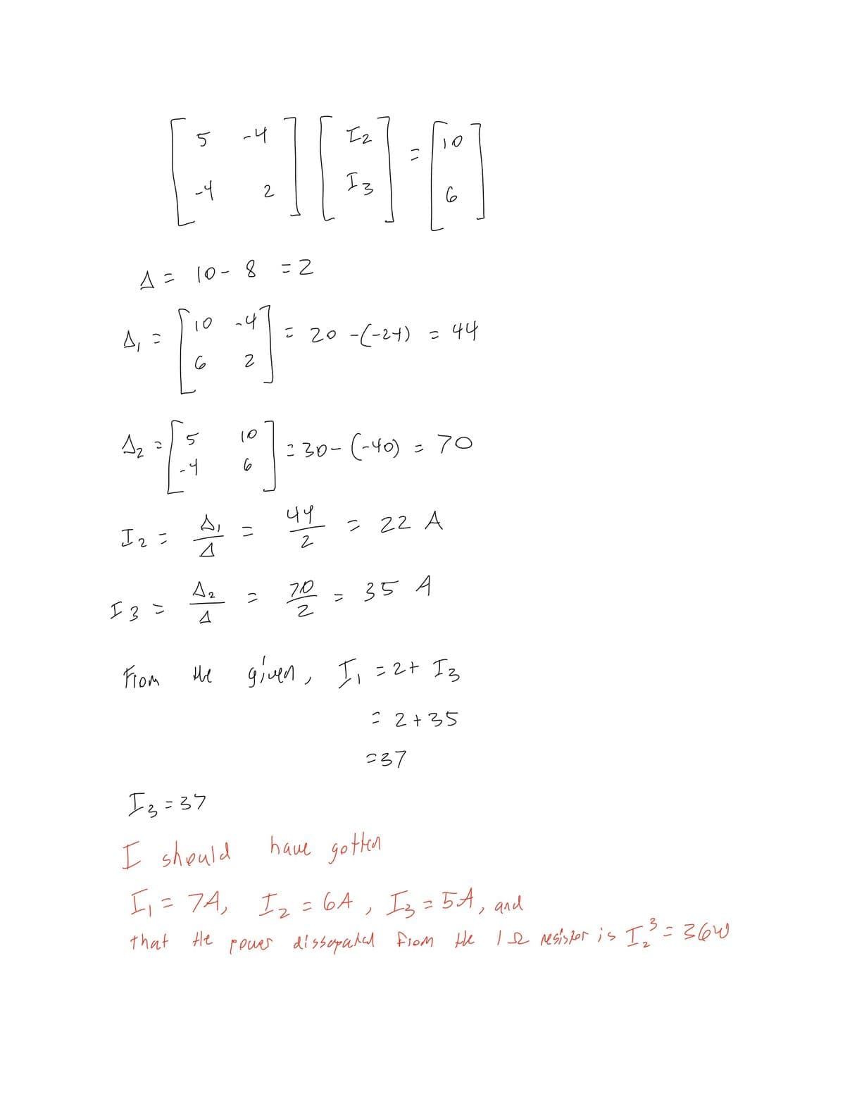 5
-4
Iz
-4
Iz
2
6
A= 10-8
10 4
A, =
- 20 -(-24)
44
5
10
:30-(-40) = 70
-4
44
? 22 A
Az
I3=
70
> 35 A
From
given, Il =2+ Iz
ue
: 2+35
237
Is=37
I should
have gotten
I,=7A,
Iz=6A, Is = 5A, and
that He
pouer dissopahal fiom He le resisjor is I=36W
3
2
