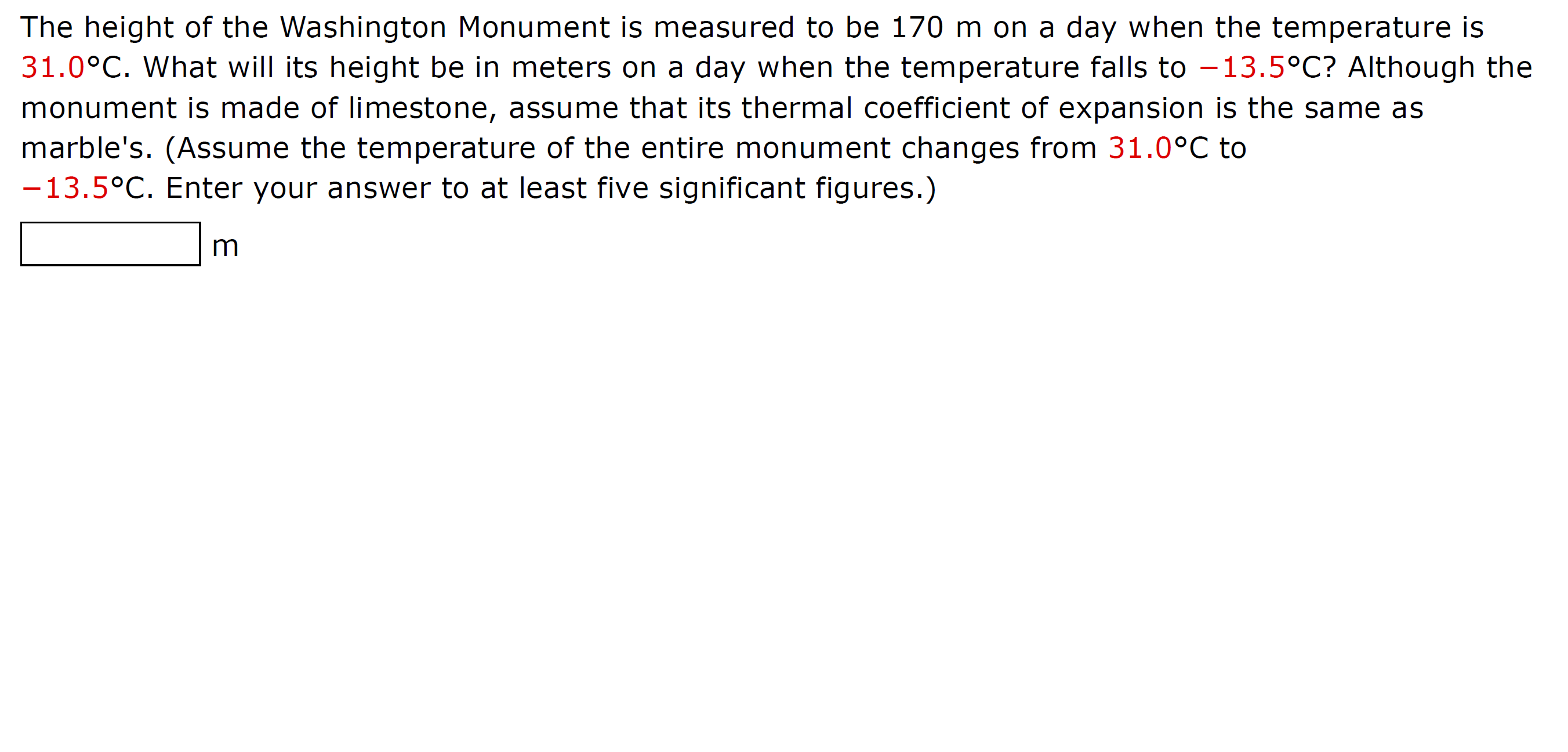 **Thermal Expansion of the Washington Monument**

**Question:**
The height of the Washington Monument is measured to be 170 m on a day when the temperature is 31.0°C. What will its height be in meters on a day when the temperature falls to −13.5°C? Although the monument is made of limestone, assume that its thermal coefficient of expansion is the same as marble's. (Assume the temperature of the entire monument changes from 31.0°C to −13.5°C. Enter your answer to at least five significant figures.)

![Height Measurement Box]

**Answer:**
__________ m