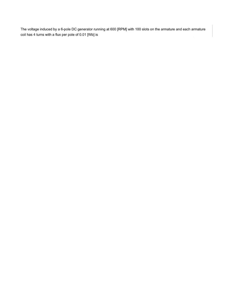 The voltage induced by a 6-pole DC generator running at 600 [RPM] with 100 slots on the armature and each armature
coil has 4 turns with a flux per pole of 0.01 [Wb] is
