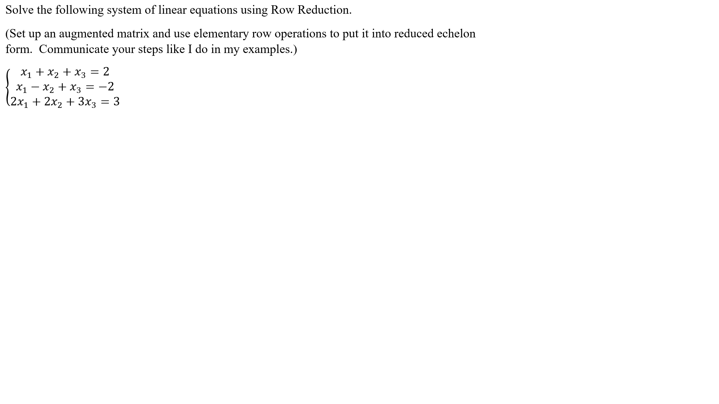 Solve the following system of linear equations using Row Reduction.
(Set up an augmented matrix and use elementary row operations to put it into reduced echelon
form. Communicate your steps like I do in my examples.)
X1 + x2 + x3 = 2
X1 - x2 + x3 = -2
(2х, + 2х, + 3xз — 3
|
