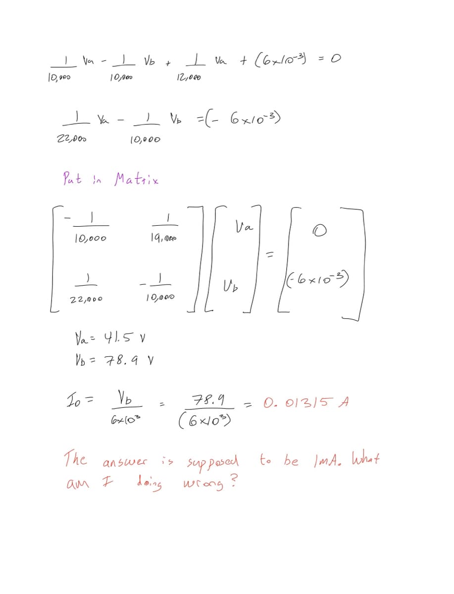 1
10,000
Va
22,000
Ya
10,000
22,000
Put in Matrix
Io =
I Vb
10,000
The
ам Ғ
10,000
V₁ = 41.5V
V₁ = 78.9 V
Vb
6x103
+
10,000
answer
19,000
I Va
12,000
V =(- 6х10-3)
T
+(6x10-3)
Va
CH
U₂
78.9
(6x10³)
= 0
O
((6x103)
= 0. 013/5 A
is supposed to be IMA. What
doing wrong?