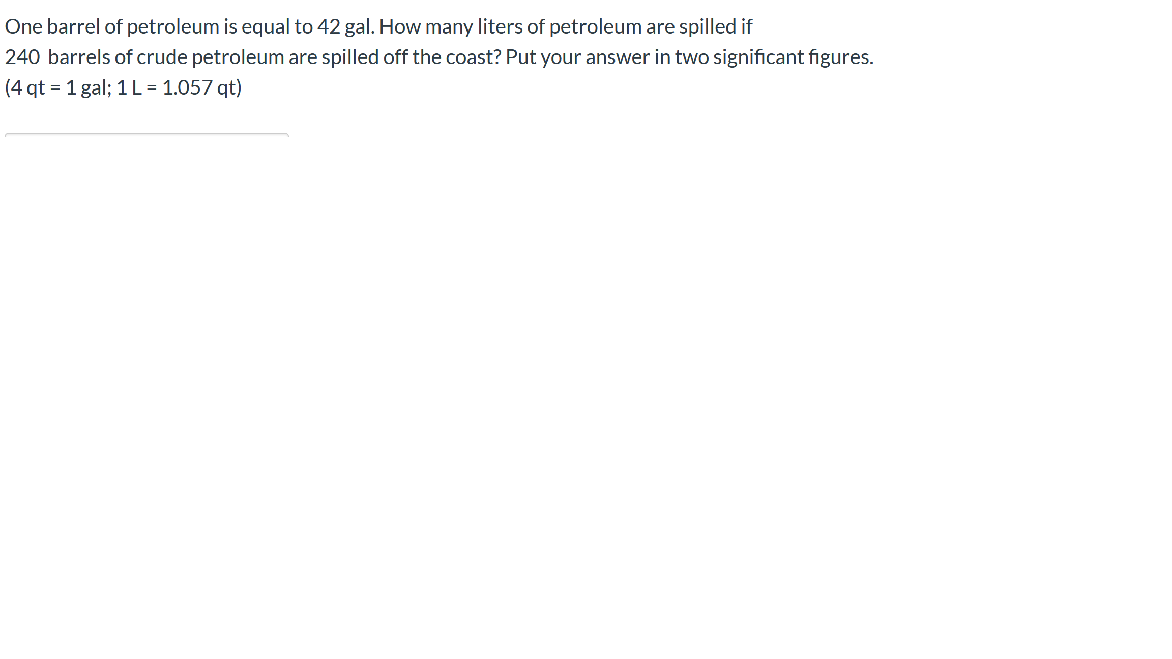 One barrel of petroleum is equal to 42 gal. How many liters of petroleum are spilled if
240 barrels of crude petroleum are spilled off the coast? Put your answer in two significant figures.
(4 qt = 1 gal; 1 L = 1.057 qt)
