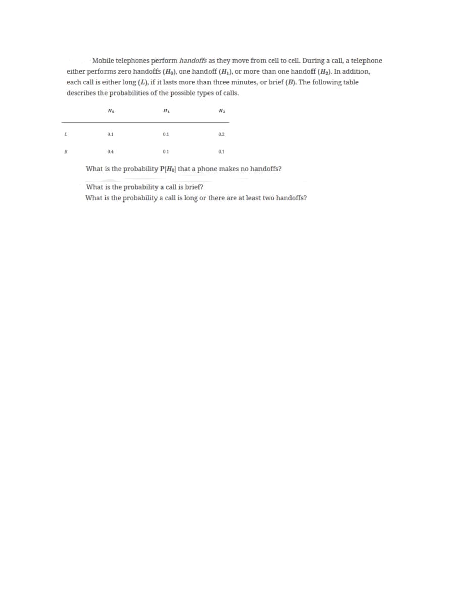 Mobile telephones perform handoffs as they move from cell to cell. During a call, a telephone
either performs zero handoffs (H.), one handoff (H), or more than one handoff (H2). In addition,
each call is either long (L), if it lasts more than three minutes, or brief (B). The following table
describes the probabilities of the possible types of calls.
He
H1
0.1
0.1
0.2
0.4
0.1
0.1
What is the probability P[Ho] that a phone makes no handoffs?
What is the probability a call is brief?
What is the probability a call is long or there are at least two handoffs?
