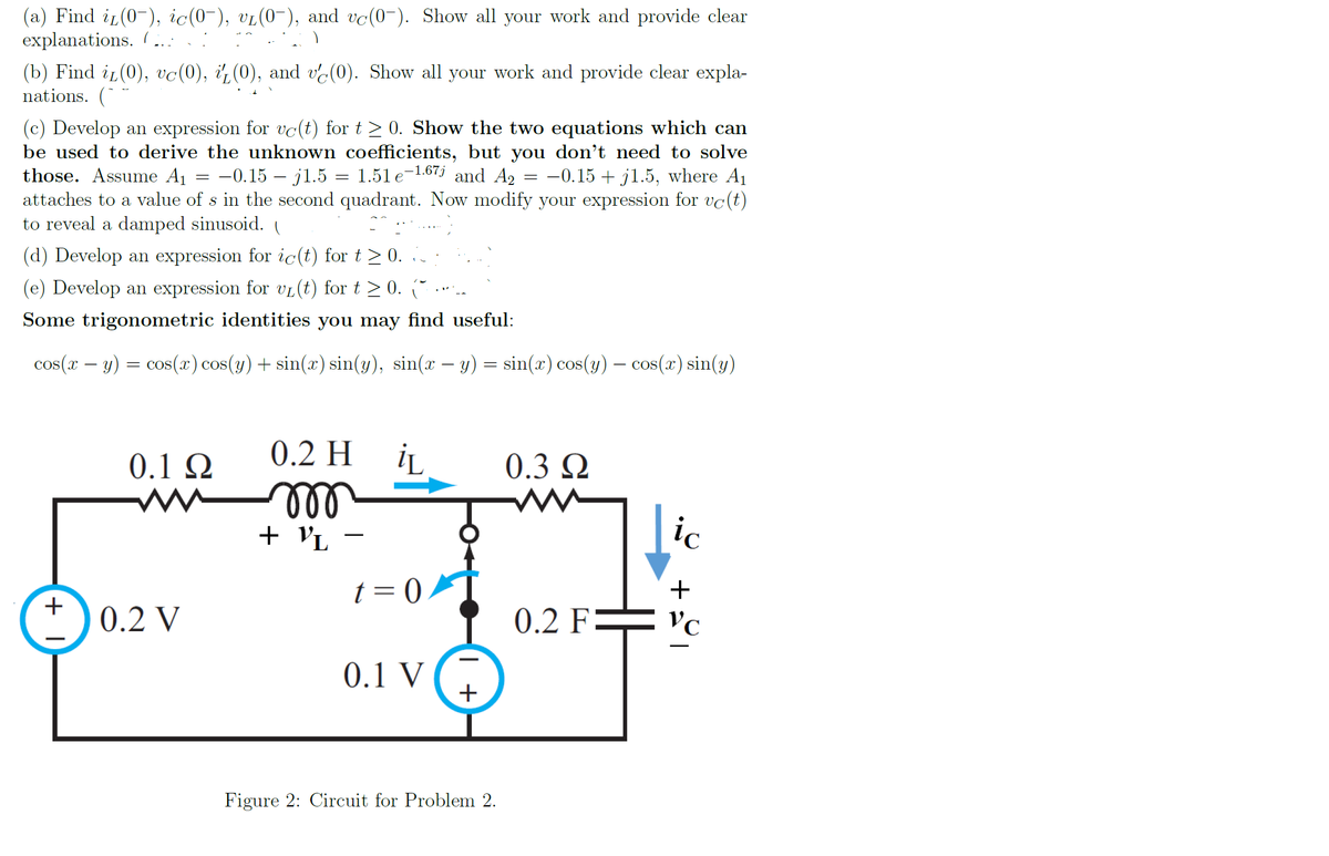 (a) Find i (0-), ic(0-), vi(0-), and vc(0-). Show all your work and provide clear
explanations. (...
(b) Find i(0), vc(0), i¿(0), and ve(0). Show all your work and provide clear expla-
nations. (*
(c) Develop an expression for vc(t) for t > 0. Show the two equations which can
be used to derive the unknown coefficients, but you don't need to solve
those. Assume A1
attaches to a value of s in the second quadrant. Now modify your expression for vc(t)
to reveal a damped sinusoid. I
-0.15 – j1.5 = 1.51 e-1.67j and A2
-0.15 + j1.5, where A1
(d) Develop an expression for ic(t) for t > 0. :
(e) Develop an expression for vL(t) for t > 0. (
Some trigonometric identities you may find useful:
cos(I – y) = cos(r) cos(y) + sin(r) sin(y), sin(r – y) = sin(r) cos(y) – cos(r) sin(y)
0.2 H
0.1 Ω
0.3 Q
ll
+ VL -
ic
t = 0
+
0.2 V
0.2 F= vc
0.1 V
+
Figure 2: Circuit for Problem 2.
+ I
