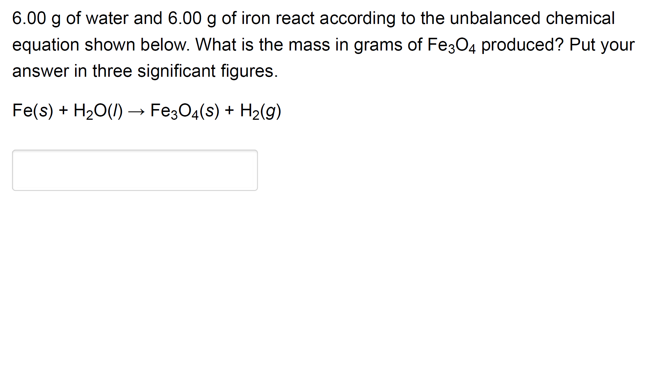 6.00 g of water and 6.00 g of iron react according to the unbalanced chemical
equation shown below. What is the mass in grams of Fe;04 produced? Put your
answer in three significant figures.
Fe(s) + H20(/) → Fe304(s) + H2(g)
