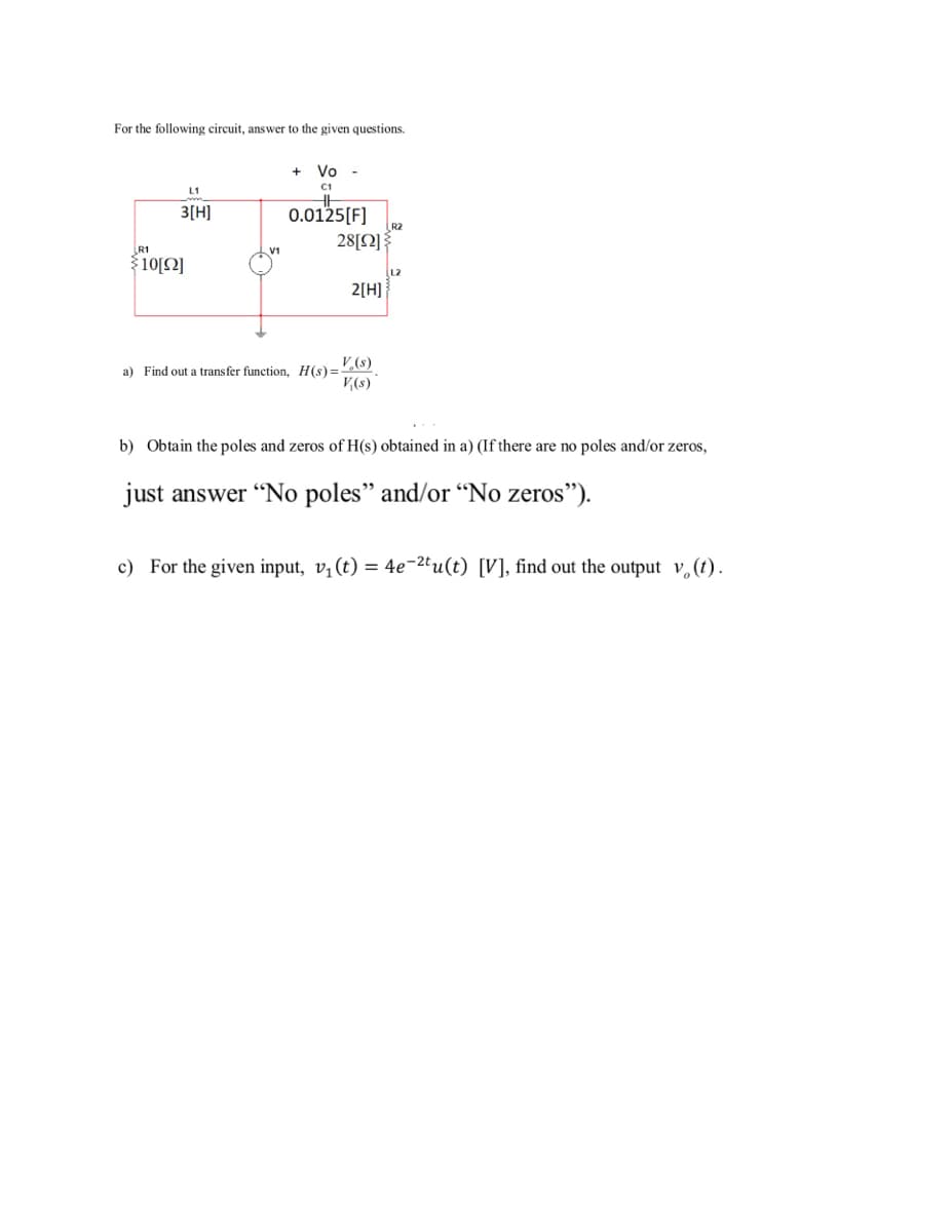 For the following circuit, answer to the given questions.
Vo -
C1
L1
3[H]
0.0125[F]
R2
28[2] {
R1
$10[2]
L2
2[H]
V,(8)
a) Find out a transfer function, H(s)=
V(s)
b) Obtain the poles and zeros of H(s) obtained in a) (If there are no poles and/or zeros,
just answer "No poles" and/or “No zeros").
c) For the given input, v¡(t) = 4e-2tu(t) [V], find out the output v,(t) .
