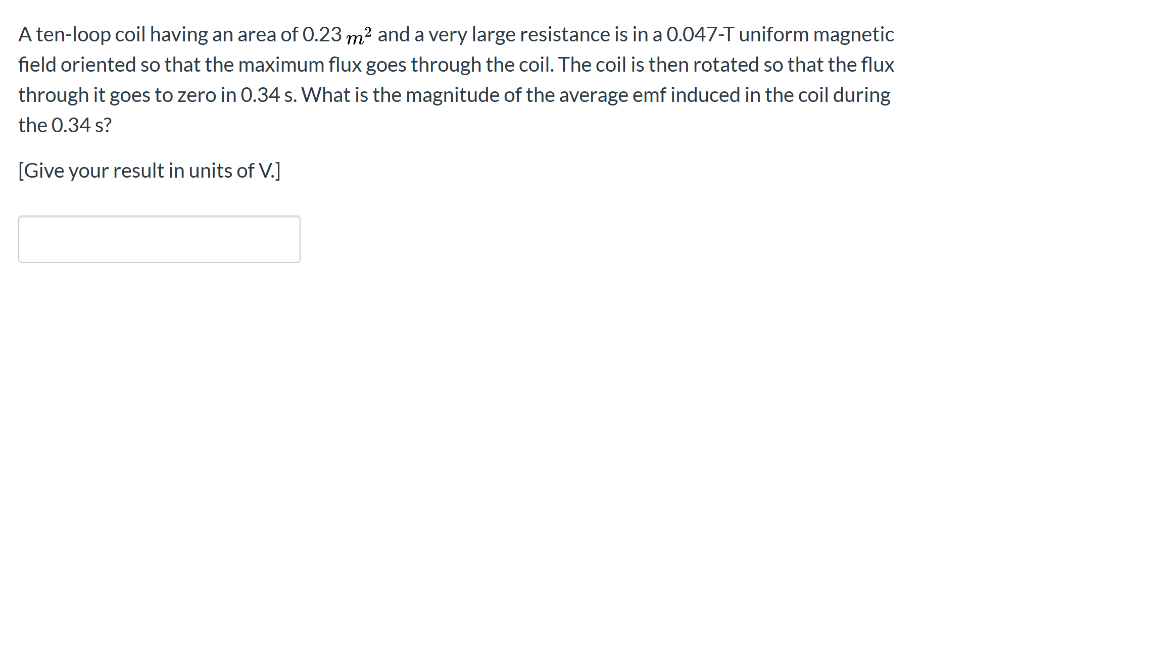 A ten-loop coil having an area of 0.23 m² and a very large resistance is in a 0.047-T uniform magnetic
field oriented so that the maximum flux goes through the coil. The coil is then rotated so that the flux
through it goes to zero in 0.34 s. What is the magnitude of the average emf induced in the coil during
the 0.34 s?
[Give your result in units of V.]
