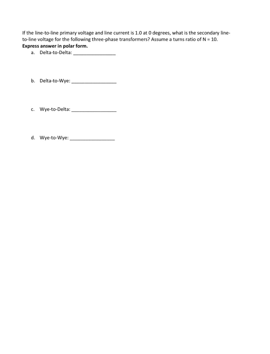 If the line-to-line primary voltage and line current is 1.0 at 0 degrees, what is the secondary line-
to-line voltage for the following three-phase transformers? Assume a turns ratio of N = 10.
Express answer in polar form.
a. Delta-to-Delta:
b. Delta-to-Wye:
c. Wye-to-Delta:
d. Wye-to-Wye:
