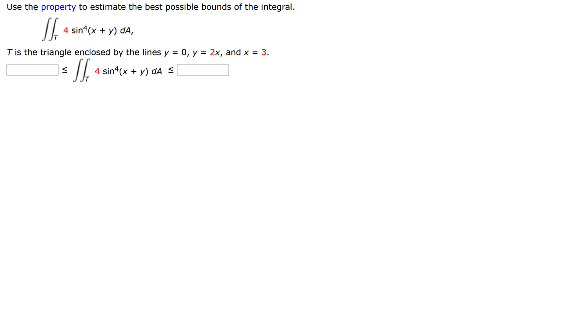 Use the property to estimate the best possible bounds of the integral.
4 sin (x + y) dA,
T is the triangle enclosed by the lines y
0, у %3D 2х, аnd x 3D 3.
4 sin*(x + y) dA <
