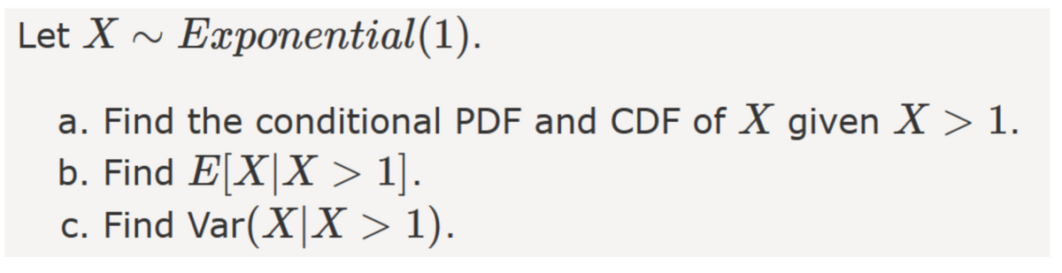 Let X ~ Exponential(1).
a. Find the conditional PDF and CDF of X given X > 1.
b. Find E[X|X > 1].
c. Find Var(X|X > 1).
