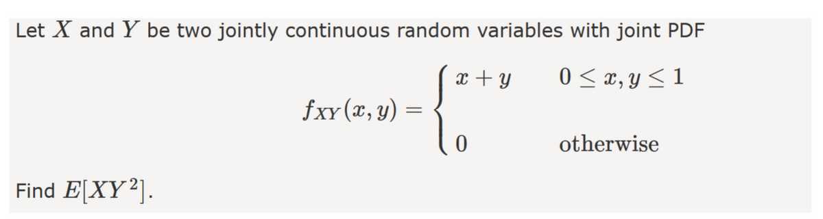 Let X and Y be two jointly continuous random variables with joint PDF
x + y
0 < x, y < 1
fxy(x, y)
otherwise
Find E[XY²].
