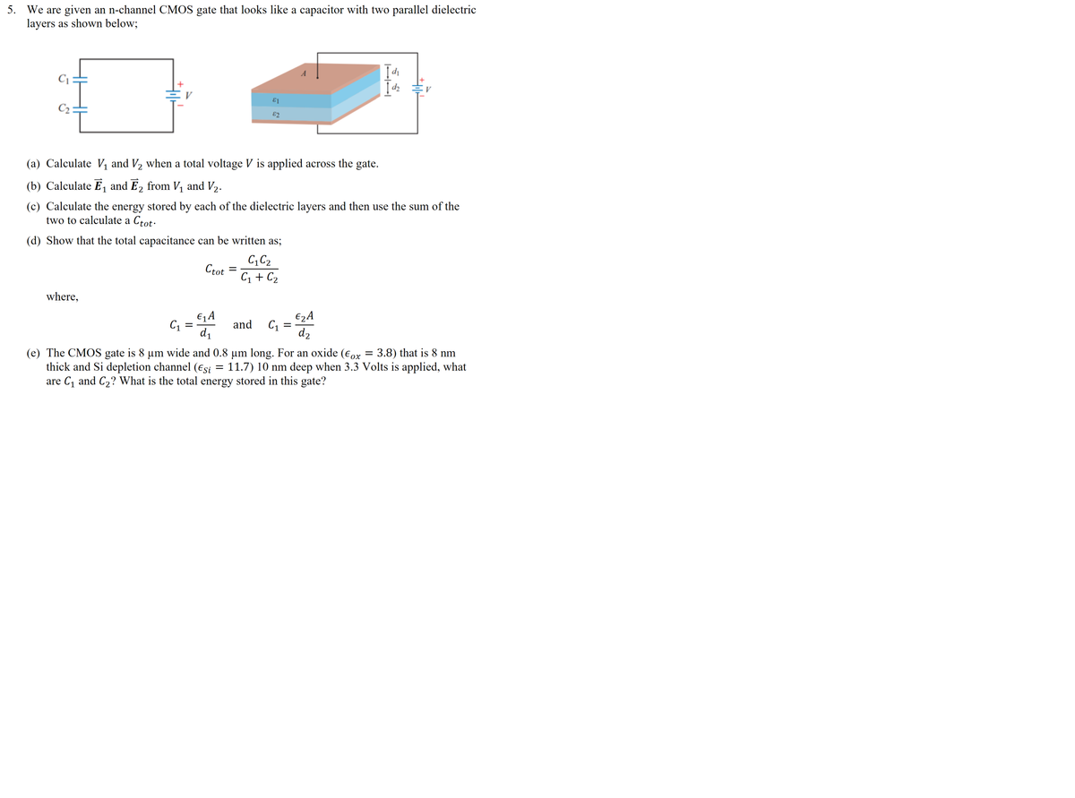 5. We are given an n-channel CMOS gate that looks like a capacitor with two parallel dielectric
layers as shown below;
di
V
C2:
E2
(a) Calculate V, and V2 when a total voltage V is applied across the gate.
(b) Calculate E, and E2 from V, and V2.
(c) Calculate the energy stored by each of the dielectric layers and then use the sum of the
two to calculate a Ctot.
(d) Show that the total capacitance can be written as;
C, C2
Ctot
C1 + C2
%3D
where,
€q A
C1 =
d1
€2A
C1
d2
and
(e) The CMOS gate is 8 um wide and 0.8 um long. For an oxide (eox = 3.8) that is 8 nm
thick and Si depletion channel (Esi = 11.7) 10 nm deep when 3.3 Volts is applied, what
are C, and C2? What is the total energy stored in this gate?
