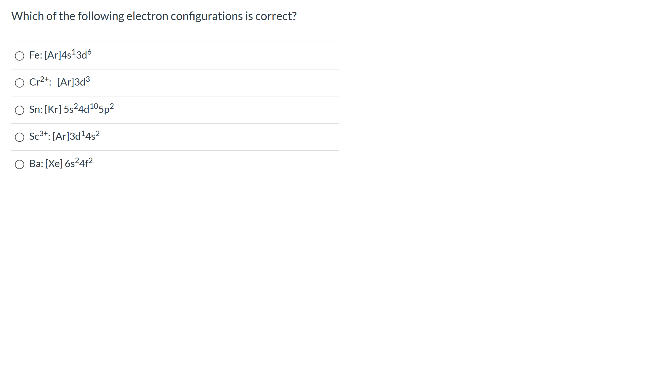 Which of the following electron configurations is correct?
O Fe: [Ar]4s'3d6
O Cr2+: [Ar]3d³
O Sn: [Kr] 5s²4d105p2
O Sc3+: [Ar]3d+4s?
O Ba: [Xe] 6s²4f?
