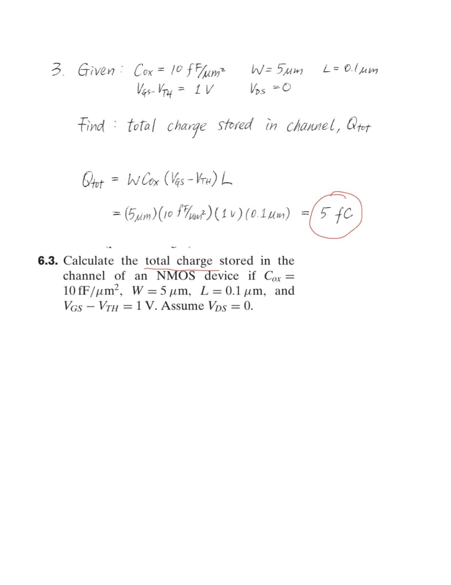 3. Given: Cox = 10 fF/um²
Ves- V4
W = 5um
L = 0.lum
= 1V
Vos =0
Find
total charge stored in channel, Qtot
w Cox (Ves - VrH) L
= (5uim)(10 f7m+) ( 1 v) (0.1um) =(5 fC
6.3. Calculate the total charge stored in the
channel of an NMOS device if Cox =
10 fF/µm?, W = 5 µm, L= 0.1 µm, and
VGs – VTH = 1 V. Assume Vps = 0.
