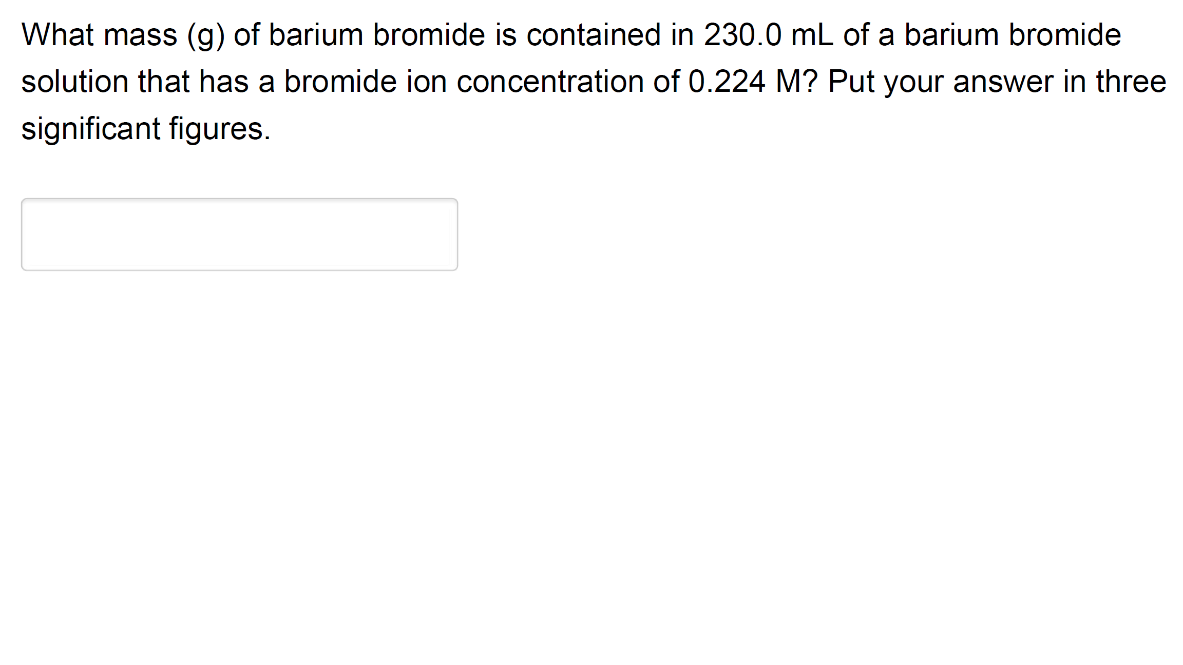 What mass (g) of barium bromide is contained in 230.0 mL of a barium bromide
solution that has a bromide ion concentration of 0.224 M? Put your answer in three
significant figures.
