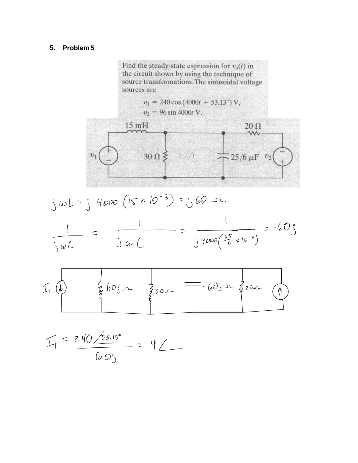 5. Problem 5
Find the steady-state expression for v.(t) in
the circuit shown by using the technique of
source transformations. The sinusoidal voltage
sources are
v1 = 240 cos (4000t + 53.13°) V,
%3D
V2
96 sin 4000t V.
15 mH
20 0
(1)"a {U 0E
25/6 µF V2
V1
jwL=j 4000 (1 * 10-3)
=; GO
jw C
j yo00 v lo )
Y000
-60jsm
202
30m
I= z40 52.130
