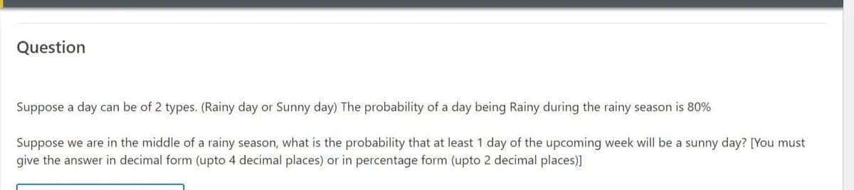 Question
Suppose a day can be of 2 types. (Rainy day or Sunny day) The probability of a day being Rainy during the rainy season is 80%
Suppose we are in the middle of a rainy season, what is the probability that at least 1 day of the upcoming week will be a sunny day? [You must
give the answer in decimal form (upto 4 decimal places) or in percentage form (upto 2 decimal places)]
