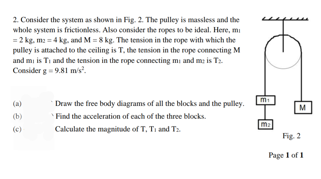 2. Consider the system as shown in Fig. 2. The pulley is massless and the
whole system is frictionless. Also consider the ropes to be ideal. Here, mi
= 2 kg, m2 = 4 kg, and M = 8 kg. The tension in the rope with which the
pulley is attached to the ceiling is T, the tension in the rope connecting M
and mi is T1 and the tension in the rope connecting mi and m2 is T2.
Consider g = 9.81 m/s².
m1
(a)
Draw the free body diagrams of all the blocks and the pulley.
(b)
'Find the acceleration of each of the three blocks.
m2
(c)
Calculate the magnitude of T, Tı and T2.
Fig. 2
Page 1 of 1
