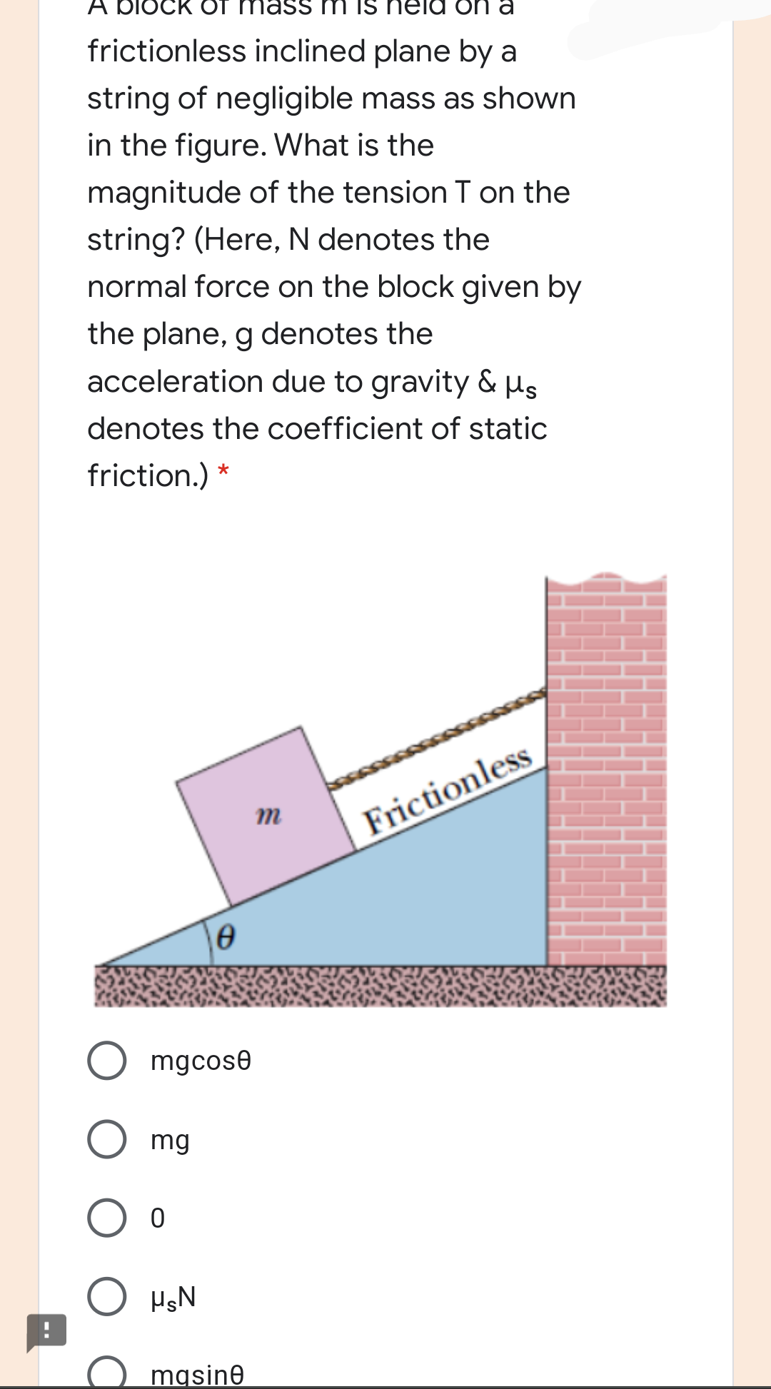 A bloCK OT
eld on
frictionless inclined plane by a
string of negligible mass as shown
in the figure. What is the
magnitude of the tension T on the
string? (Here, N denotes the
normal force on the block given by
the plane, g denotes the
acceleration due to gravity & µs
denotes the coefficient of static
friction.) *
m
Frictionless
mgcose
mg
mgsine
