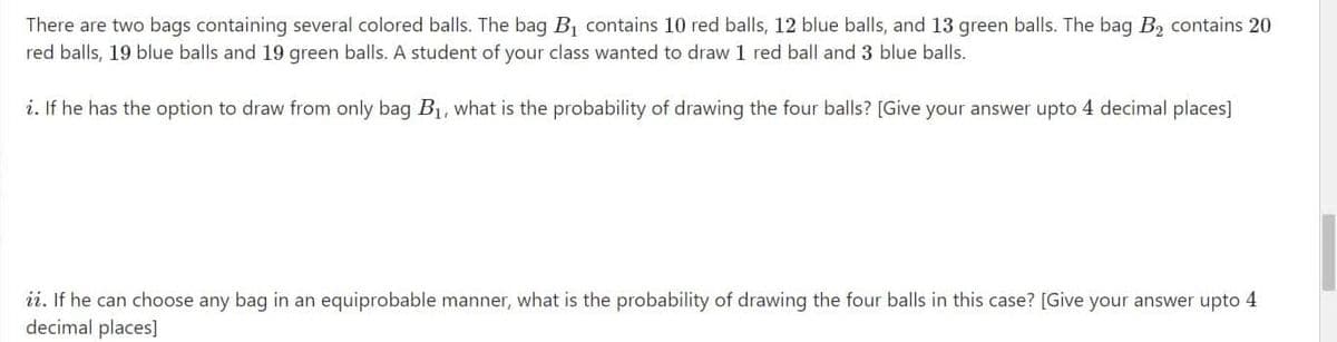 There are two bags containing several colored balls. The bag B, contains 10 red balls, 12 blue balls, and 13 green balls. The bag B, contains 20
red balls, 19 blue balls and 19 green balls. A student of your class wanted to draw 1 red ball and 3 blue balls.
i. If he has the option to draw from only bag B1, what is the probability of drawing the four balls? [Give your answer upto 4 decimal places]
ii. If he can choose any bag in an equiprobable manner, what is the probability of drawing the four balls in this case? [Give your answer upto
decimal places]
4
