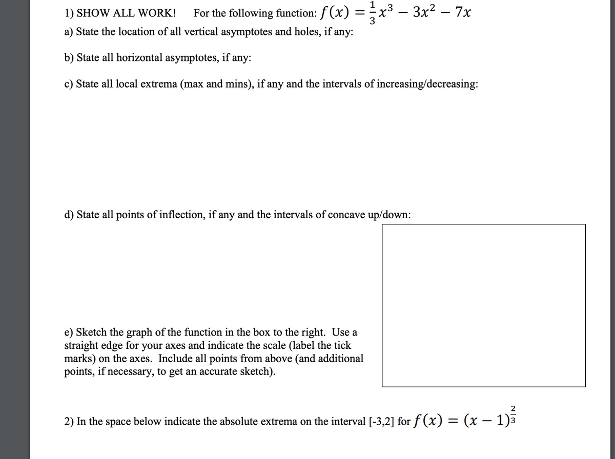 Below is the transcription of an educational exercise on analyzing a cubic function.

---

1) **SHOW ALL WORK!** For the following function: \( f(x) = \frac{1}{3}x^3 - 3x^2 - 7x \)

   a) State the location of all vertical asymptotes and holes, if any:

   b) State all horizontal asymptotes, if any:

   c) State all local extrema (max and mins), if any, and the intervals of increasing/decreasing:

   d) State all points of inflection, if any, and the intervals of concave up/down:

   e) Sketch the graph of the function in the box to the right. Use a straight edge for your axes and indicate the scale (label the tick marks) on the axes. Include all points from above (and additional points, if necessary, to get an accurate sketch).

   *[There is a blank box provided for sketching]*

2) In the space below, indicate the absolute extrema on the interval \([-3, 2]\) for \( f(x) = (x - 1)^{\frac{2}{3}} \). 

---

Note: The graph of the function should reflect the critical points, asymptotes, and behavior identified in parts (a) to (d).