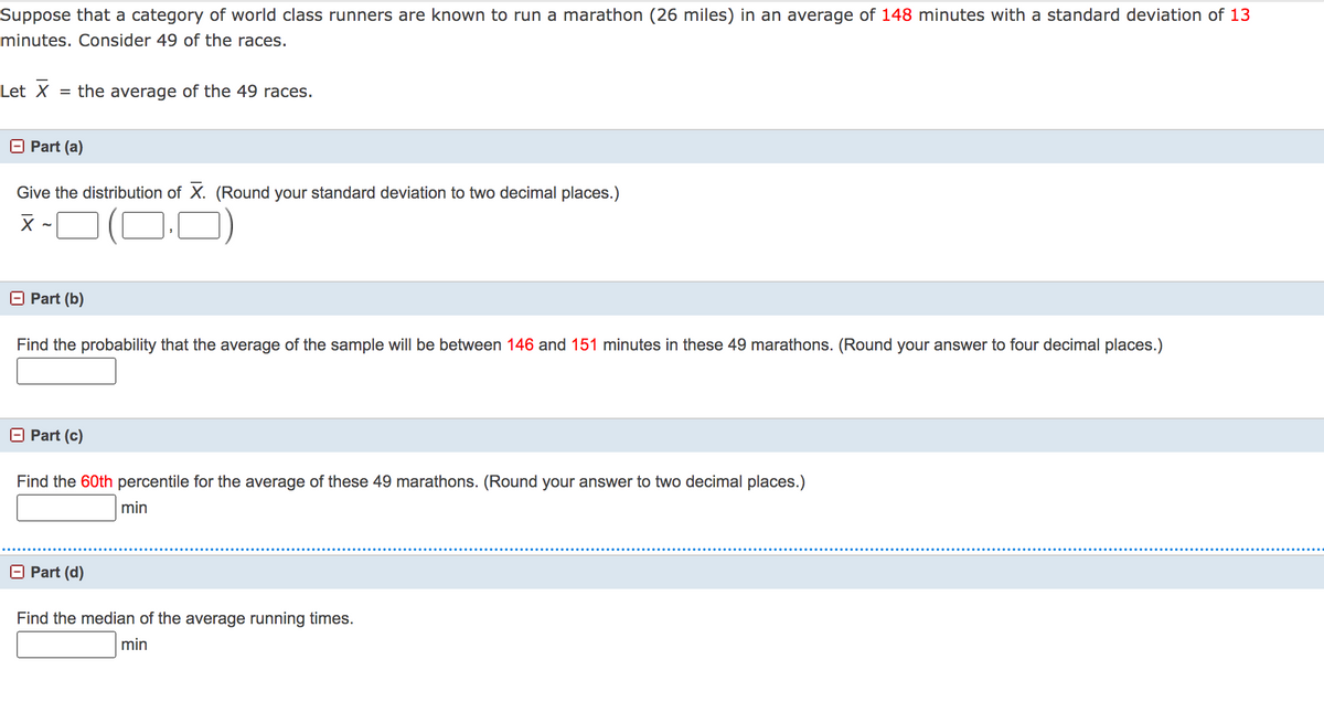 Suppose that a category of world class runners are known to run a marathon (26 miles) in an average of 148 minutes with a standard deviation of 13
minutes. Consider 49 of the races.
Let X
= the average of the 49 races.
O Part (a)
Give the distribution of X. (Round your standard deviation to two decimal places.)
x -O (D-0)
O Part (b)
Find the probability that the average of the sample will be between 146 and 151 minutes in these 49 marathons. (Round your answer to four decimal places.)
O Part (c)
Find the 60th percentile for the average of these 49 marathons. (Round your answer to two decimal places.)
min
O Part (d)
Find the median of the average running times.
min
