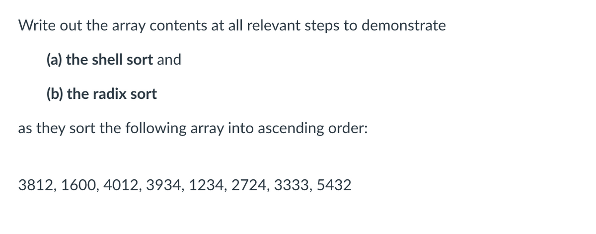 Write out the array contents at all relevant steps to demonstrate
(a) the shell sort and
(b) the radix sort
as they sort the following array into ascending order:
3812, 1600, 4012, 3934, 1234, 2724, 3333, 5432
