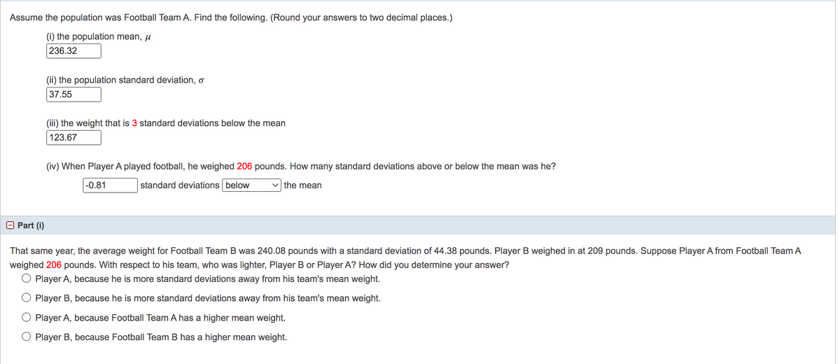 Assume the population was Football Team A. Find the following. (Round your answers to two decimal places.)
(i) the population mean, µ
236.32
(ii) the population standard deviation, o
37.55
(iii) the weight that is 3 standard deviations below the mean
123.67
(iv) When Player A played football, he weighed 206 pounds. How many standard deviations above or below the mean was he?
-0.81
standard deviations below
v the mean
O Part (i)
That same year, the average weight for Football Team B was 240.08 pounds with a standard deviation of 44.38 pounds. Player B weighed in at 209 pounds. Suppose Player A from Football Team A
weighed 206 pounds. With respect to his team, who was lighter, Player B or Player A? How did you determine your answer?
O Player A, because he is more standard deviations away from his team's mean weight.
Player B, because he is more standard deviations away from his team's mean weight.
Player A, because Football Team A has a higher mean weight.
O Player B, because Football Team B has a higher mean weight.
